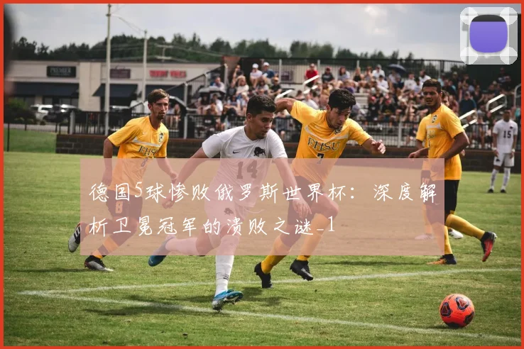 德国5球惨败俄罗斯世界杯：深度解析卫冕冠军的溃败之谜_1