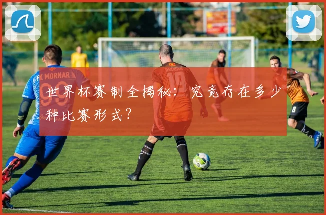 世界杯赛制全揭秘：究竟存在多少种比赛形式？