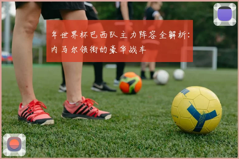 年世界杯巴西队主力阵容全解析：内马尔领衔的豪华战车