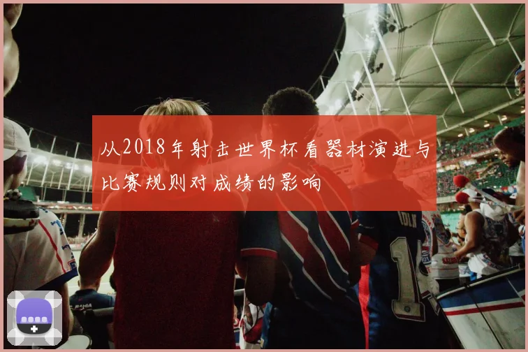 从2018年射击世界杯看器材演进与比赛规则对成绩的影响
