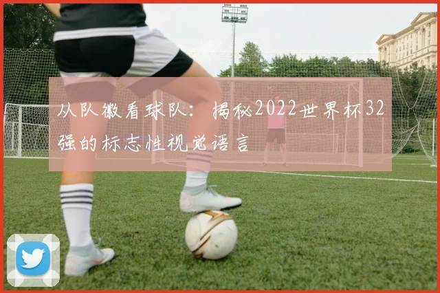从队徽看球队：揭秘2022世界杯32强的标志性视觉语言