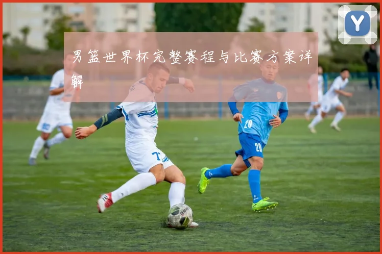 男篮世界杯完整赛程与比赛方案详解