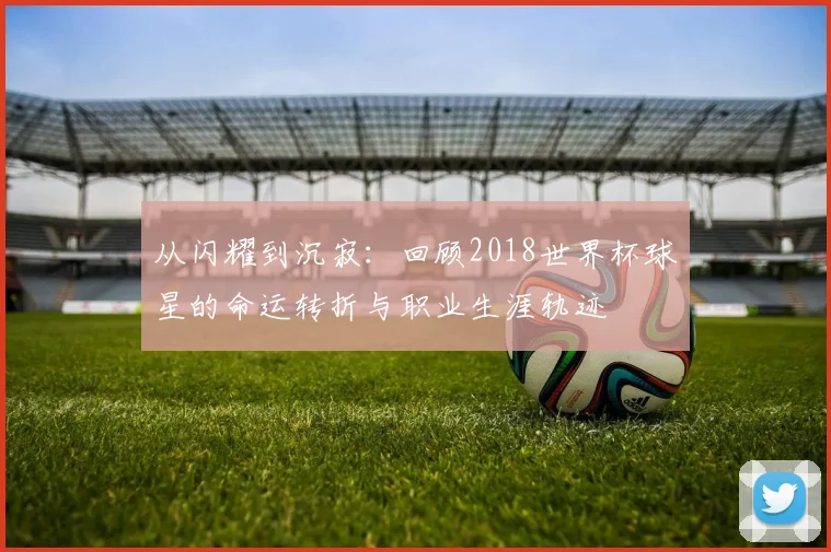 从闪耀到沉寂：回顾2018世界杯球星的命运转折与职业生涯轨迹