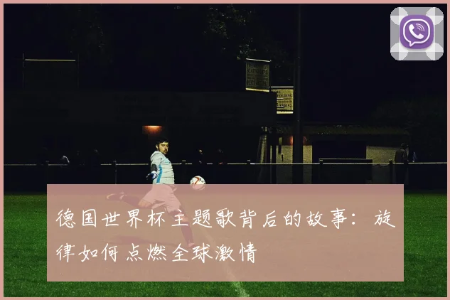 德国世界杯主题歌背后的故事:旋律如何点燃全球激情