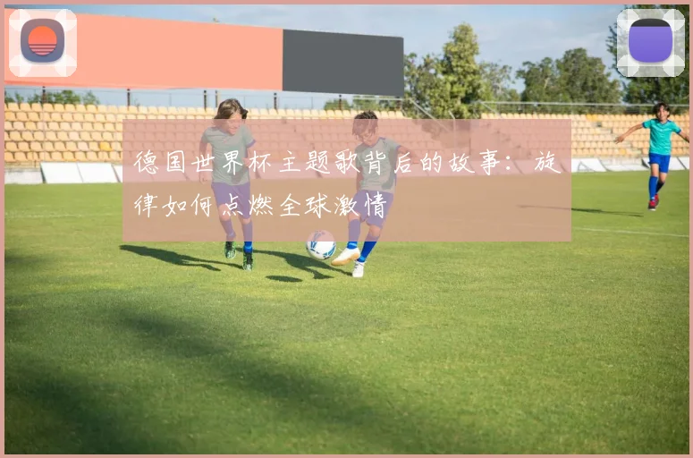 德国世界杯主题歌背后的故事:旋律如何点燃全球激情