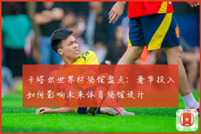 卡塔尔世界杯场馆盘点：奢华投入如何影响未来体育场馆设计